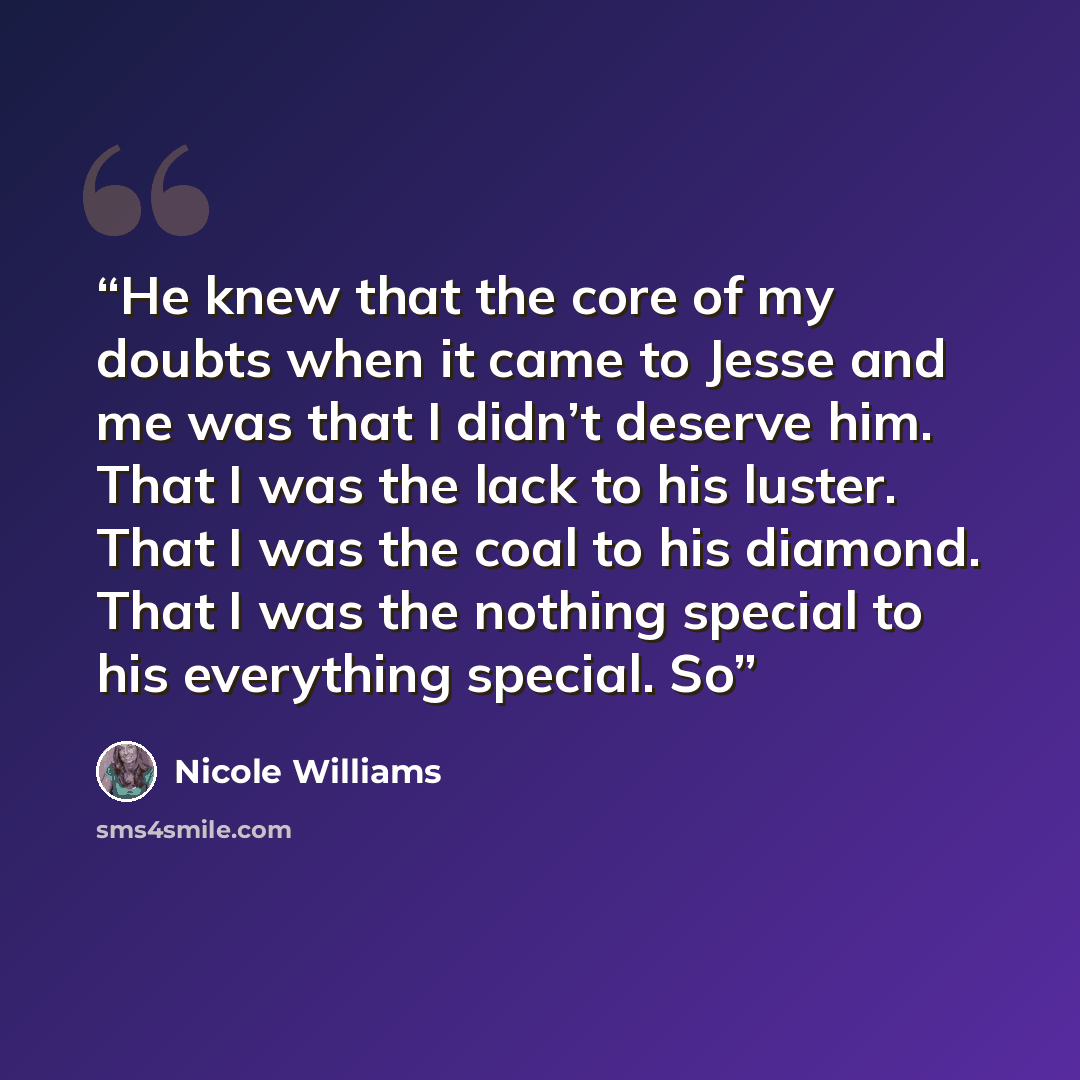 “He knew that the core of my doubts when it came to Jesse and me was that I didn’t deserve him. That I was the lack to his luster. That I was the coal to his diamond. That I was the nothing special to his everything special. So” quote by Nicole Williams