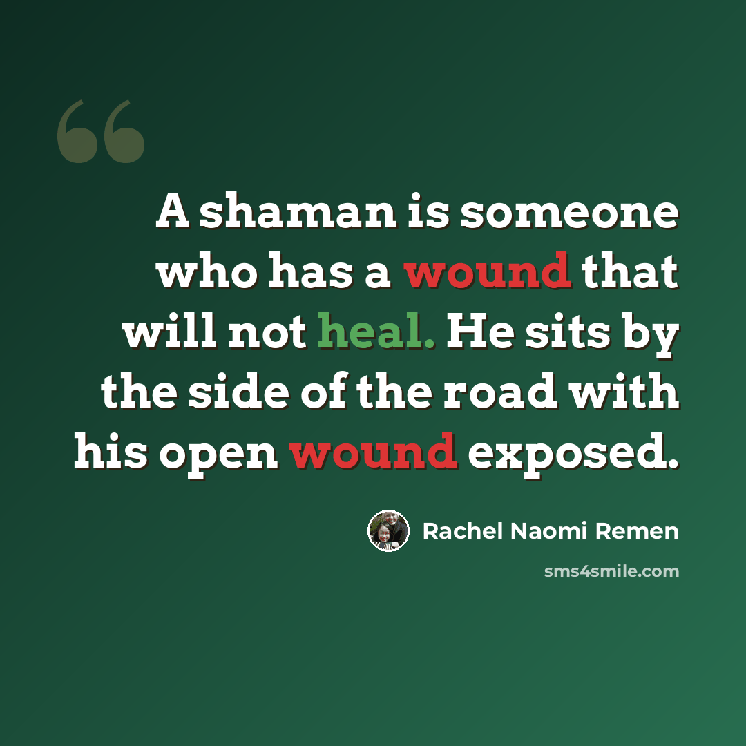 “A shaman is someone who has a wound that will not heal. He sits by the side of the road with his open wound exposed.” quote by Rachel Naomi Remen