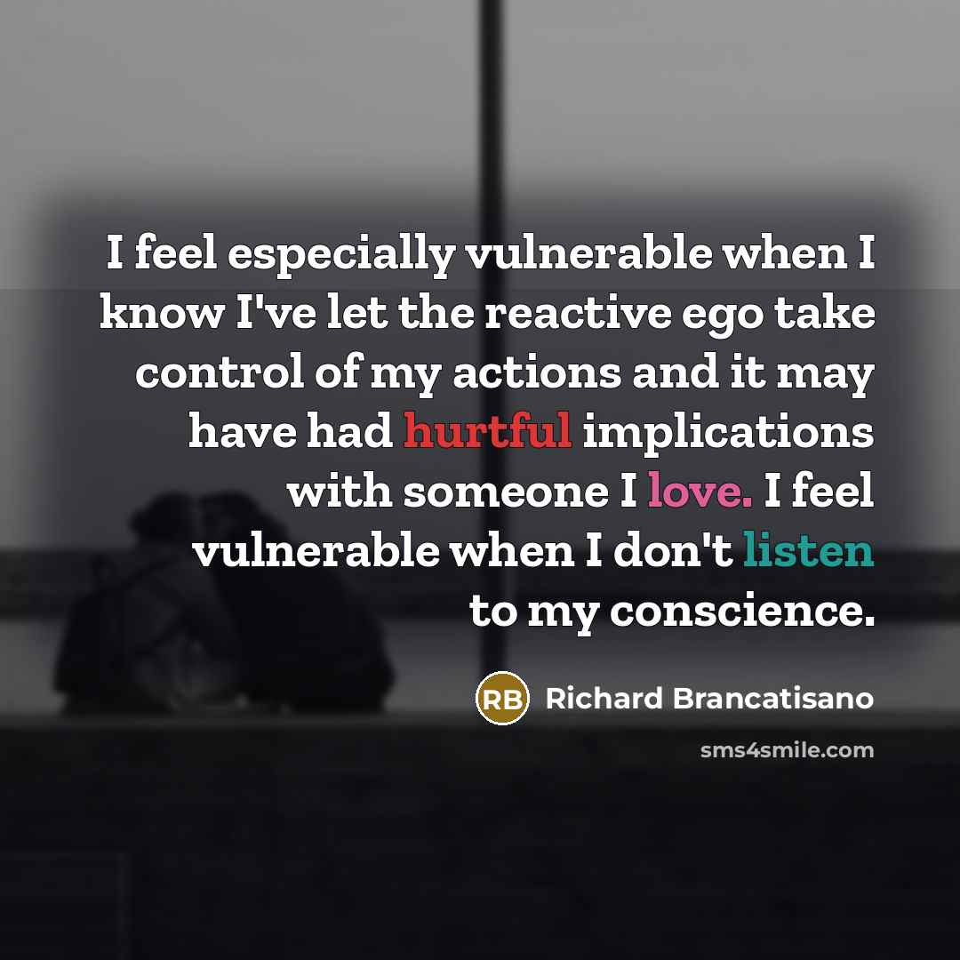 “I feel especially vulnerable when I know I've let the reactive ego take control of my actions and it may have had hurtful implications with someone I love. I feel vulnerable when I don't listen to my conscience.” quote by Richard Brancatisano