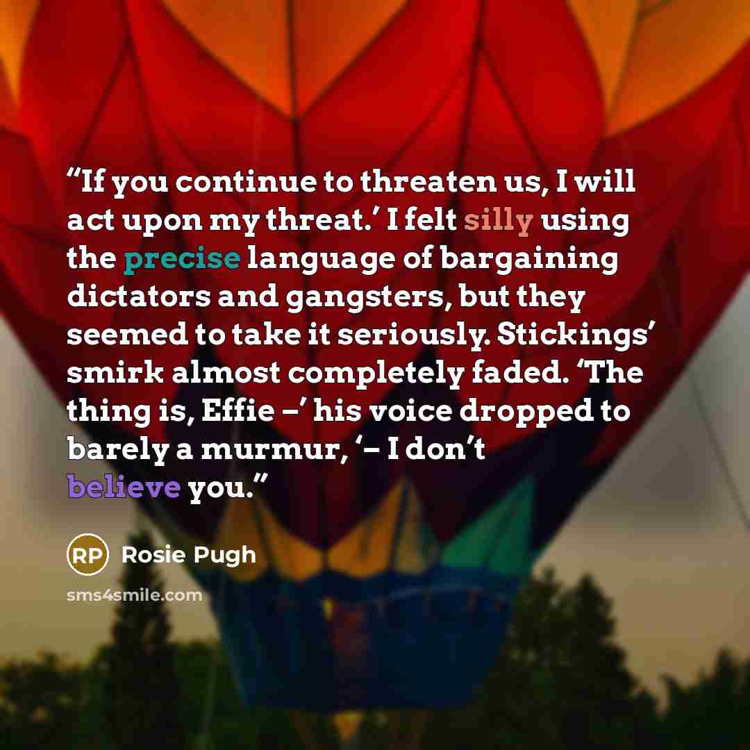 “If you continue to threaten us, I will act upon my threat.’ I felt silly using the precise language of bargaining dictators and gangsters, but they seemed to take it seriously. Stickings’ smirk almost completely faded. ‘The thing is, Effie –’ his voice dropped to barely a murmur, ‘– I don’t…” quote by Rosie Pugh