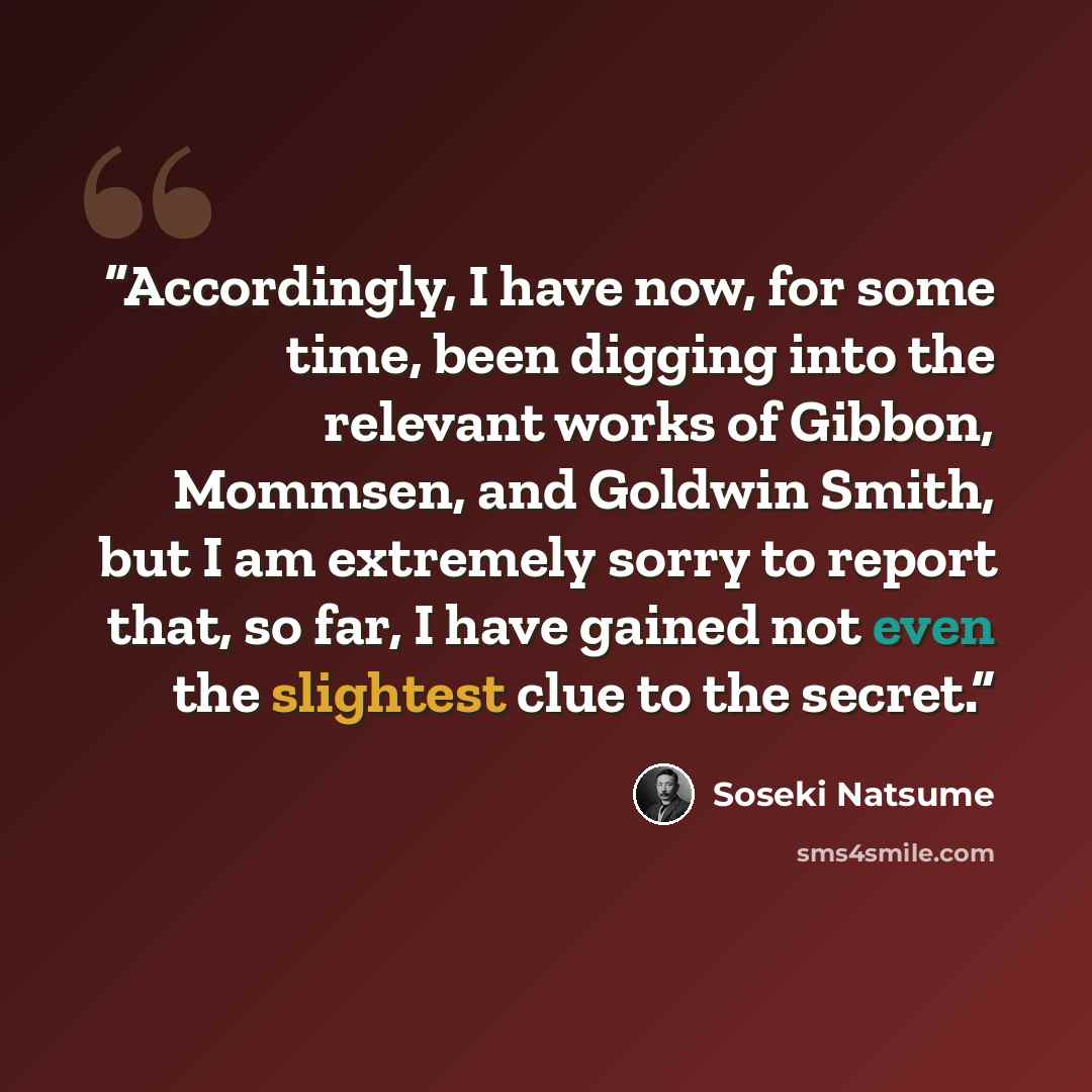 “Accordingly, I have now, for some time, been digging into the relevant works of Gibbon, Mommsen, and Goldwin Smith, but I am extremely sorry to report that, so far, I have gained not even the slightest clue to the secret.” quote by Sōseki Natsume