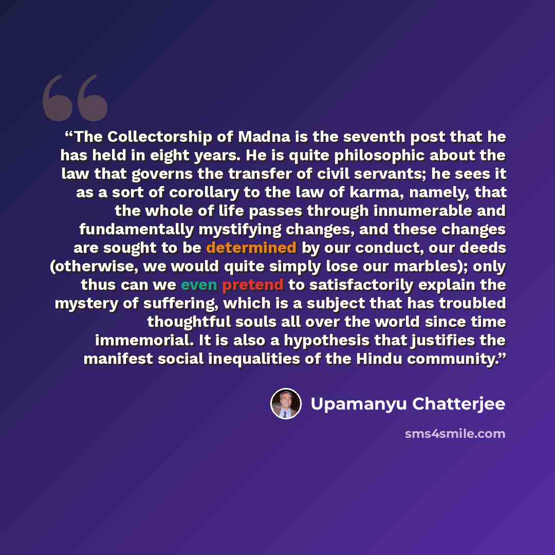 “The Collectorship of Madna is the seventh post that he has held in eight years. He is quite philosophic about the law that governs the transfer of civil servants; he sees it as a sort of corollary to the law of karma, namely, that the whole of life passes through innumerable and fundamentally…” quote by Upamanyu Chatterjee