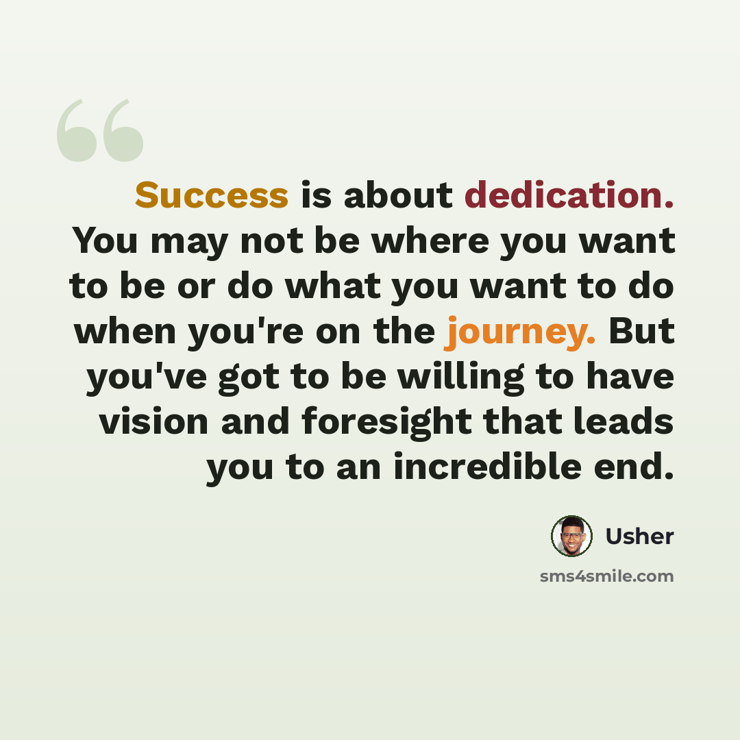 “Success is about dedication. You may not be where you want to be or do what you want to do when you're on the journey. But you've got to be willing to have vision and foresight that leads you to an incredible end.” quote by Usher