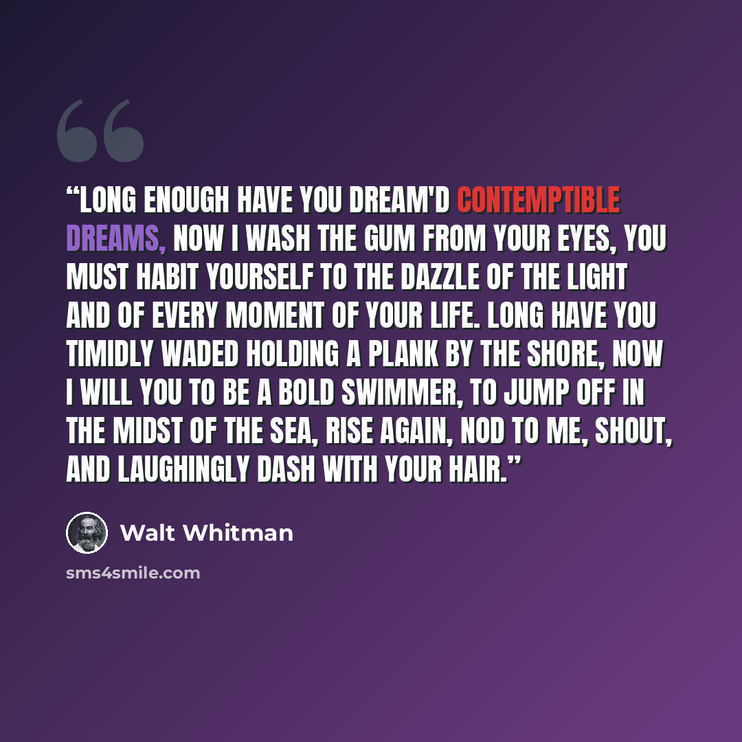 “Long enough have you dream'd contemptible dreams, Now I wash the gum from your eyes, You must habit yourself to the dazzle of the light and of every moment of your life. Long have you timidly waded holding a plank by the shore, Now I will you to be a bold swimmer, To jump off in the midst of the…” quote by Walt Whitman