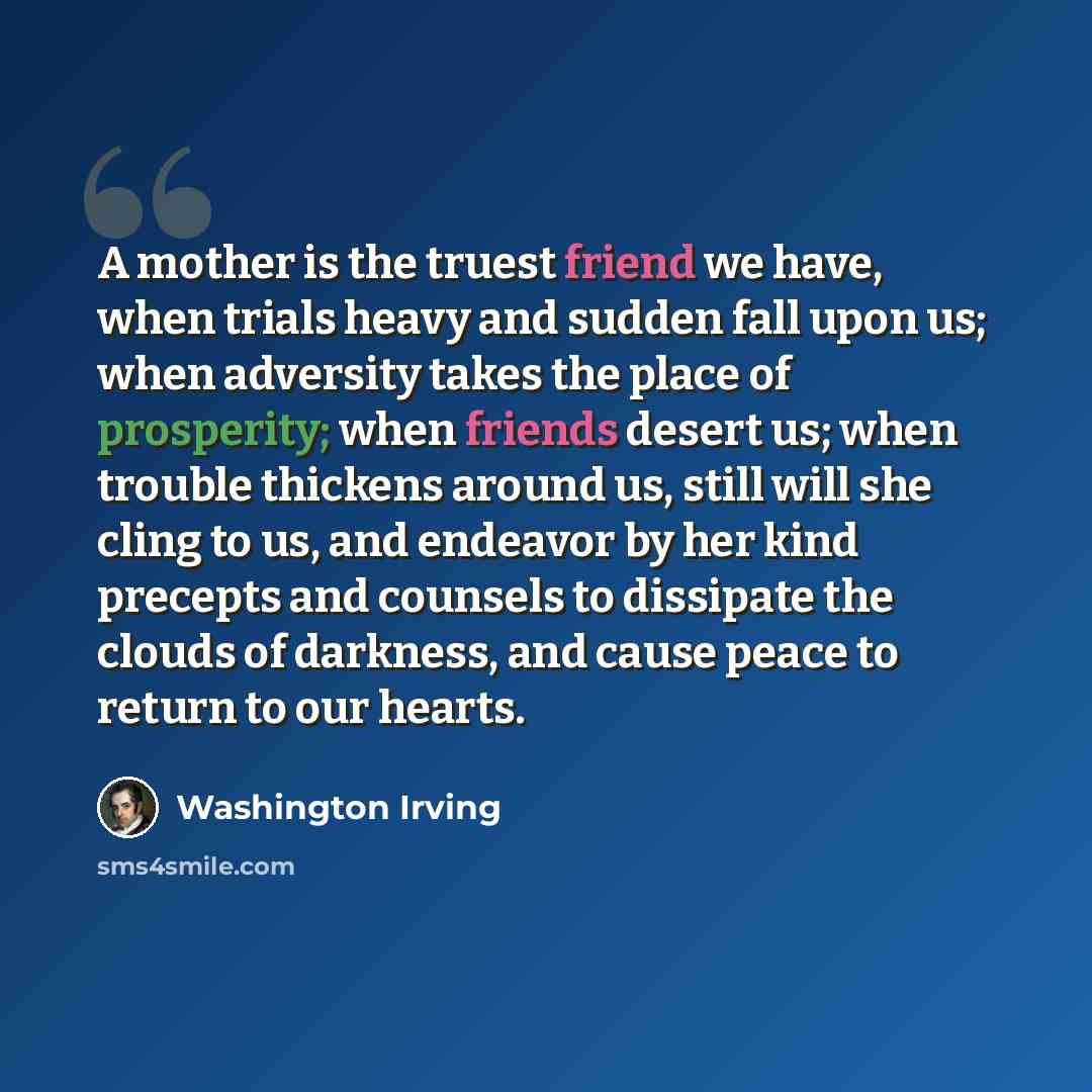 “A mother is the truest friend we have, when trials heavy and sudden fall upon us; when adversity takes the place of prosperity; when friends desert us; when trouble thickens around us, still will she cling to us, and endeavor by her kind precepts and counsels to dissipate the clouds of darkness…” quote by Washington Irving