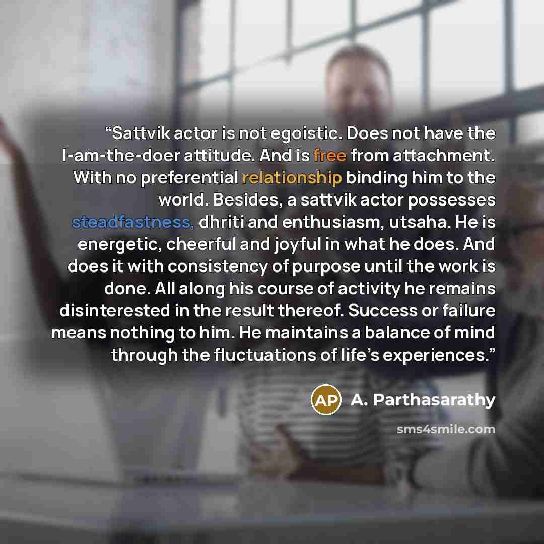 “Sattvik actor is not egoistic. Does not have the I-am-the-doer attitude. And is free from attachment. With no preferential relationship binding him to the world. Besides, a sattvik actor possesses steadfastness, dhriti and enthusiasm, utsaha. He is energetic, cheerful and joyful in what he does…” quote by A. Parthasarathy
