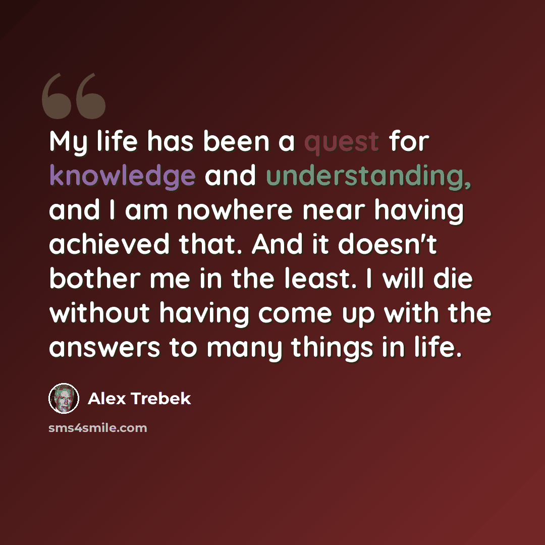 “My life has been a quest for knowledge and understanding, and I am nowhere near having achieved that. And it doesn't bother me in the least. I will die without having come up with the answers to many things in life.” quote by Alex Trebek