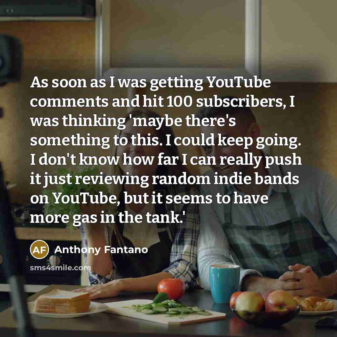 “As soon as I was getting YouTube comments and hit 100 subscribers, I was thinking 'maybe there's something to this. I could keep going. I don't know how far I can really push it just reviewing random indie bands on YouTube, but it seems to have more gas in the tank.'” quote by Anthony Fantano