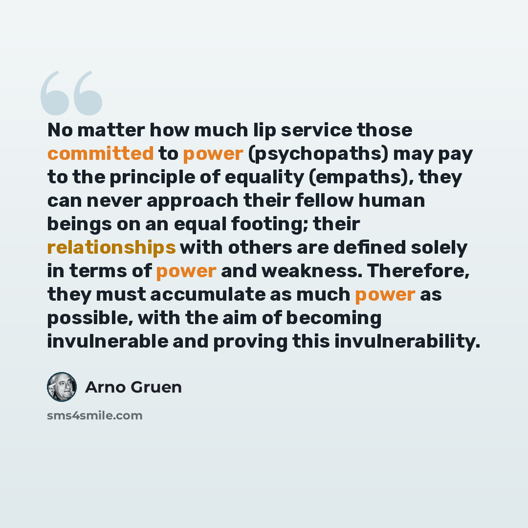 “No matter how much lip service those committed to power (psychopaths) may pay to the principle of equality (empaths), they can never approach their fellow human beings on an equal footing; their relationships with others are defined solely in terms of power and weakness. Therefore, they must…” quote by Arno Gruen