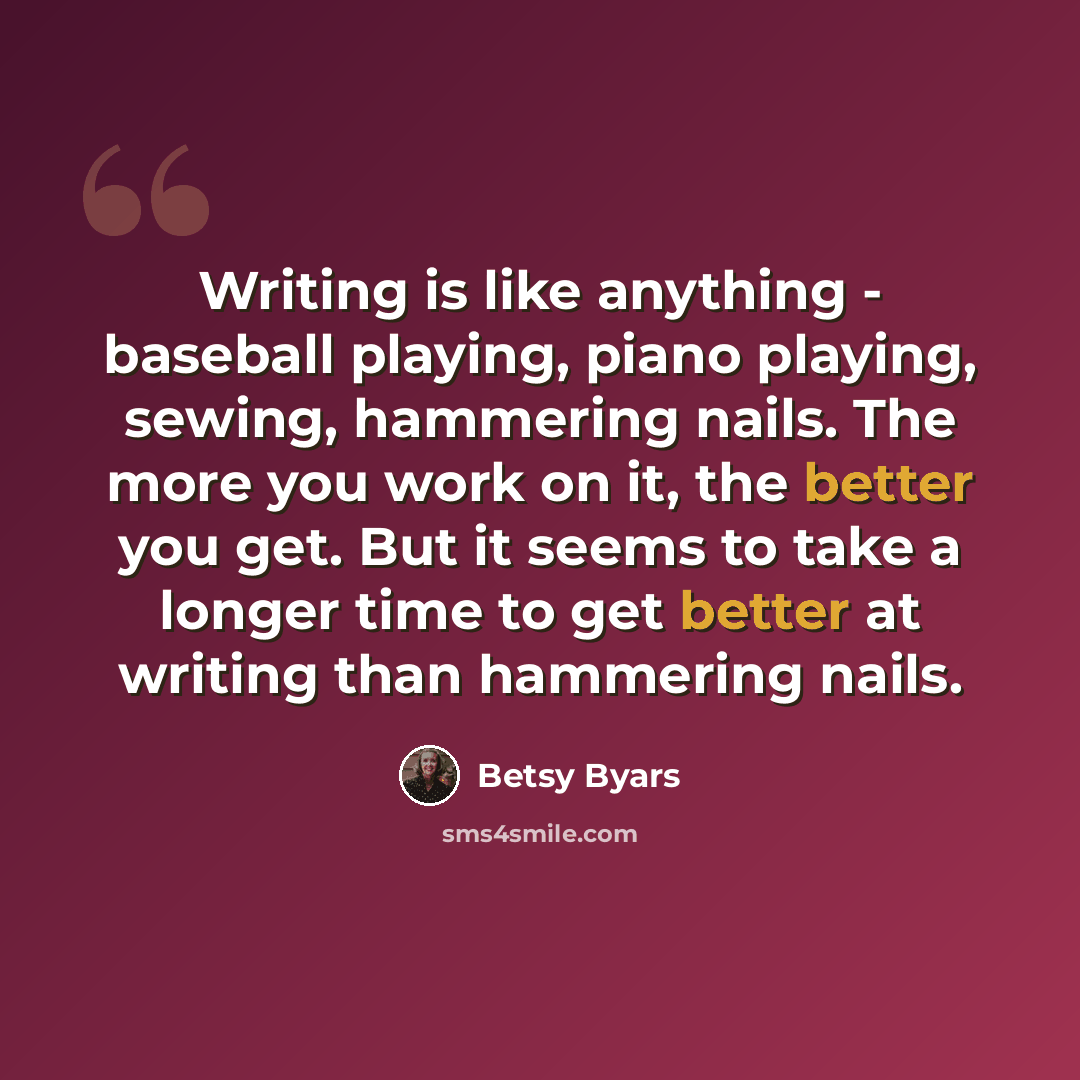 “Writing is like anything - baseball playing, piano playing, sewing, hammering nails. The more you work on it, the better you get. But it seems to take a longer time to get better at writing than hammering nails.” quote by Betsy Byars