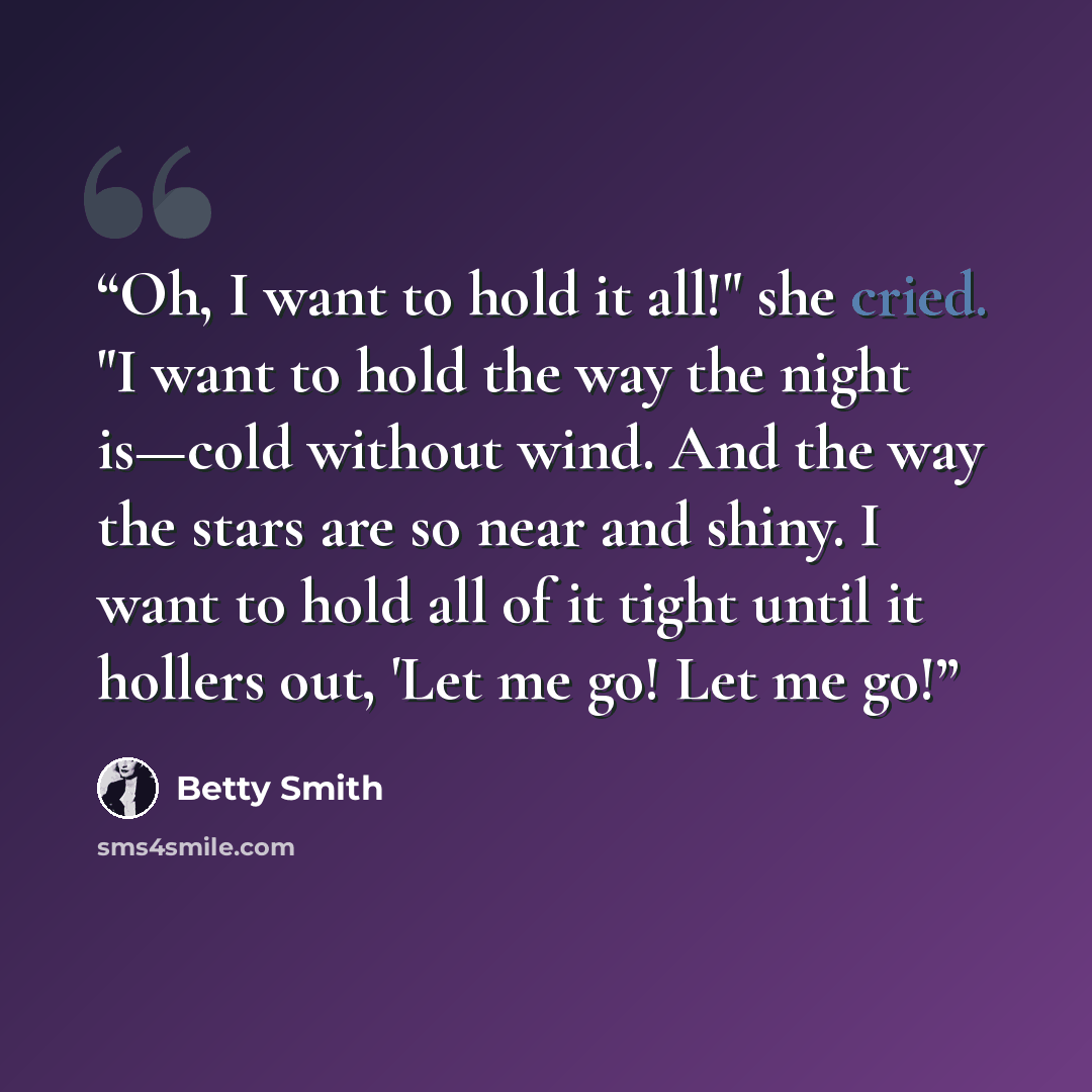 “Oh, I want to hold it all!" she cried. "I want to hold the way the night is—cold without wind. And the way the stars are so near and shiny. I want to hold all of it tight until it hollers out, 'Let me go! Let me go!” quote by Betty Smith