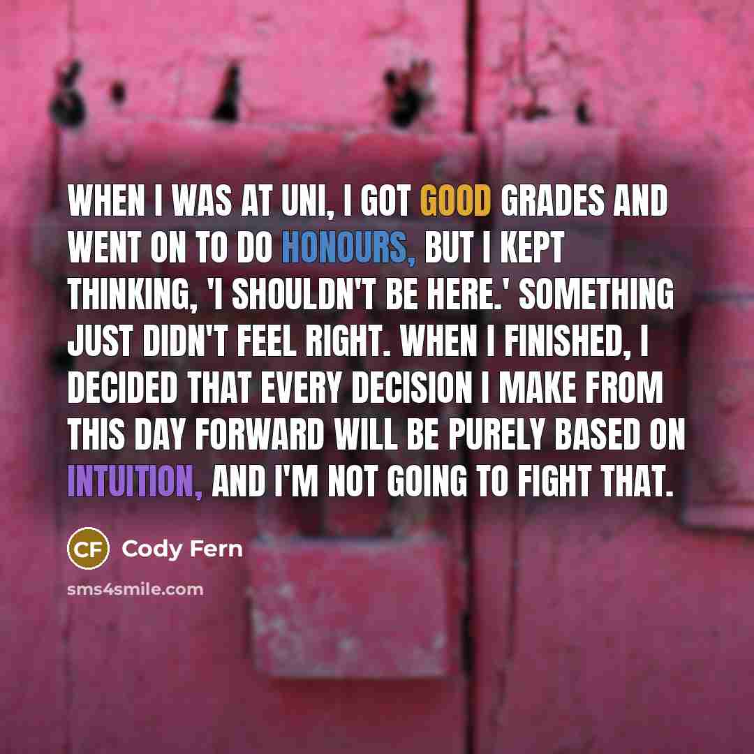 “When I was at uni, I got good grades and went on to do honours, but I kept thinking, 'I shouldn't be here.' Something just didn't feel right. When I finished, I decided that every decision I make from this day forward will be purely based on intuition, and I'm not going to fight that.” quote by Cody Fern