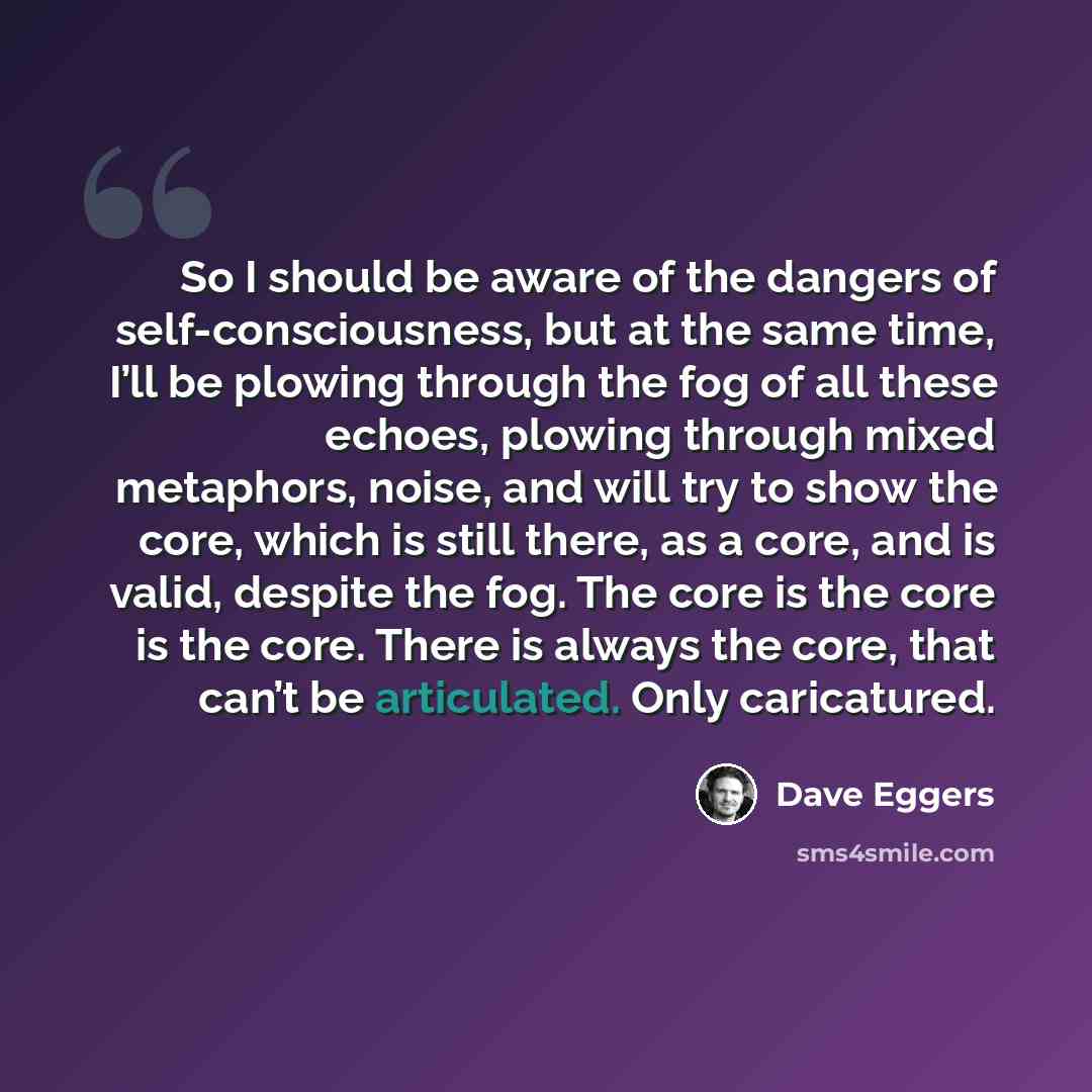 “So I should be aware of the dangers of self-consciousness, but at the same time, I’ll be plowing through the fog of all these echoes, plowing through mixed metaphors, noise, and will try to show the core, which is still there, as a core, and is valid, despite the fog. The core is the core is the…” quote by Dave Eggers