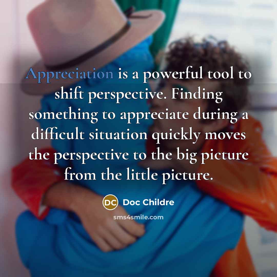 “Appreciation is a powerful tool to shift perspective. Finding something to appreciate during a difficult situation quickly moves the perspective to the big picture from the little picture.” quote by Doc Childre