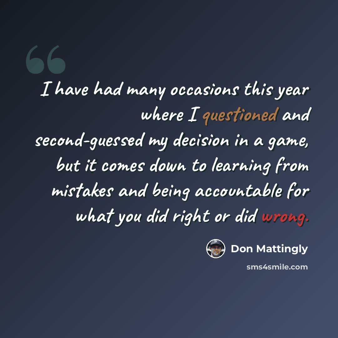 “I have had many occasions this year where I questioned and second-guessed my decision in a game, but it comes down to learning from mistakes and being accountable for what you did right or did wrong.” quote by Don Mattingly