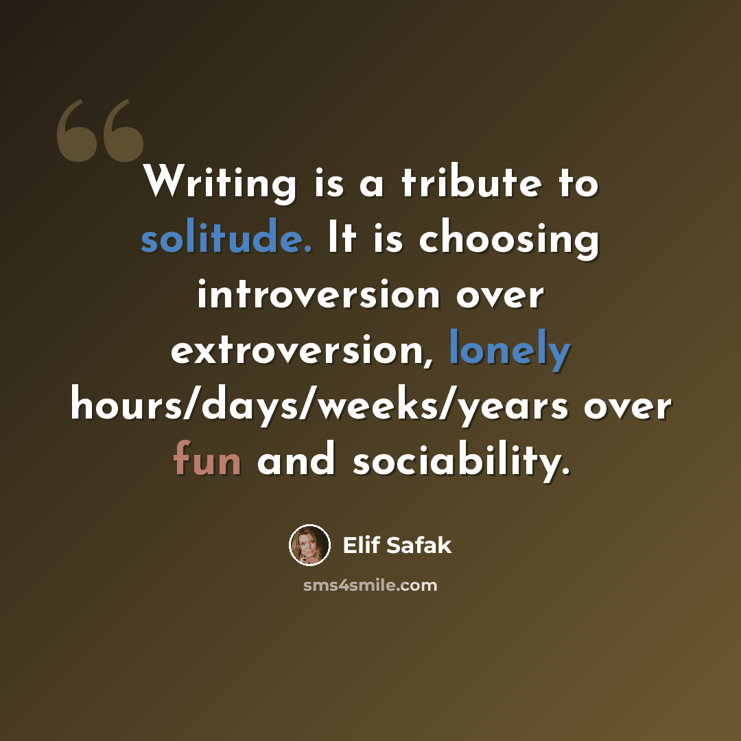 “Writing is a tribute to solitude. It is choosing introversion over extroversion, lonely hours/days/weeks/years over fun and sociability.” quote by Elif Safak