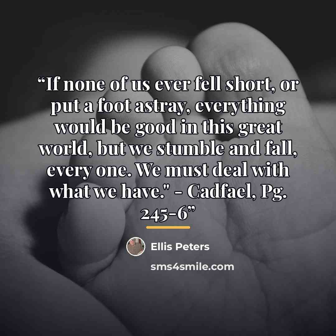 “If none of us ever fell short, or put a foot astray, everything would be good in this great world, but we stumble and fall, every one. We must deal with what we have." - Cadfael, Pg. 245-6” quote by Ellis Peters