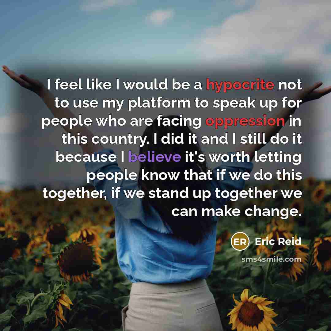“I feel like I would be a hypocrite not to use my platform to speak up for people who are facing oppression in this country. I did it and I still do it because I believe it's worth letting people know that if we do this together, if we stand up together we can make change.” quote by Eric Reid
