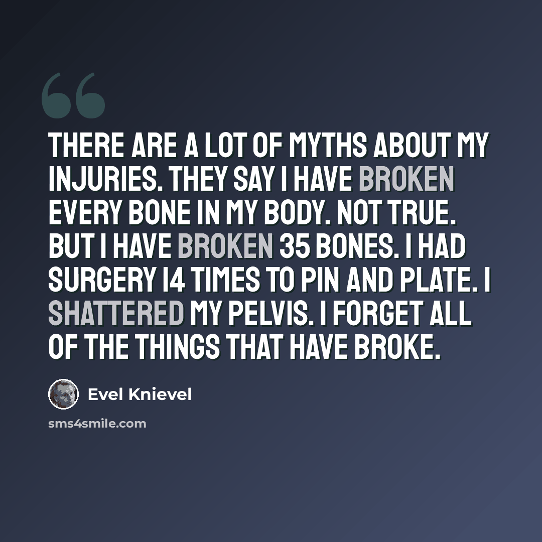 “There are a lot of myths about my injuries. They say I have broken every bone in my body. Not true. But I have broken 35 bones. I had surgery 14 times to pin and plate. I shattered my pelvis. I forget all of the things that have broke.” quote by Evel Knievel