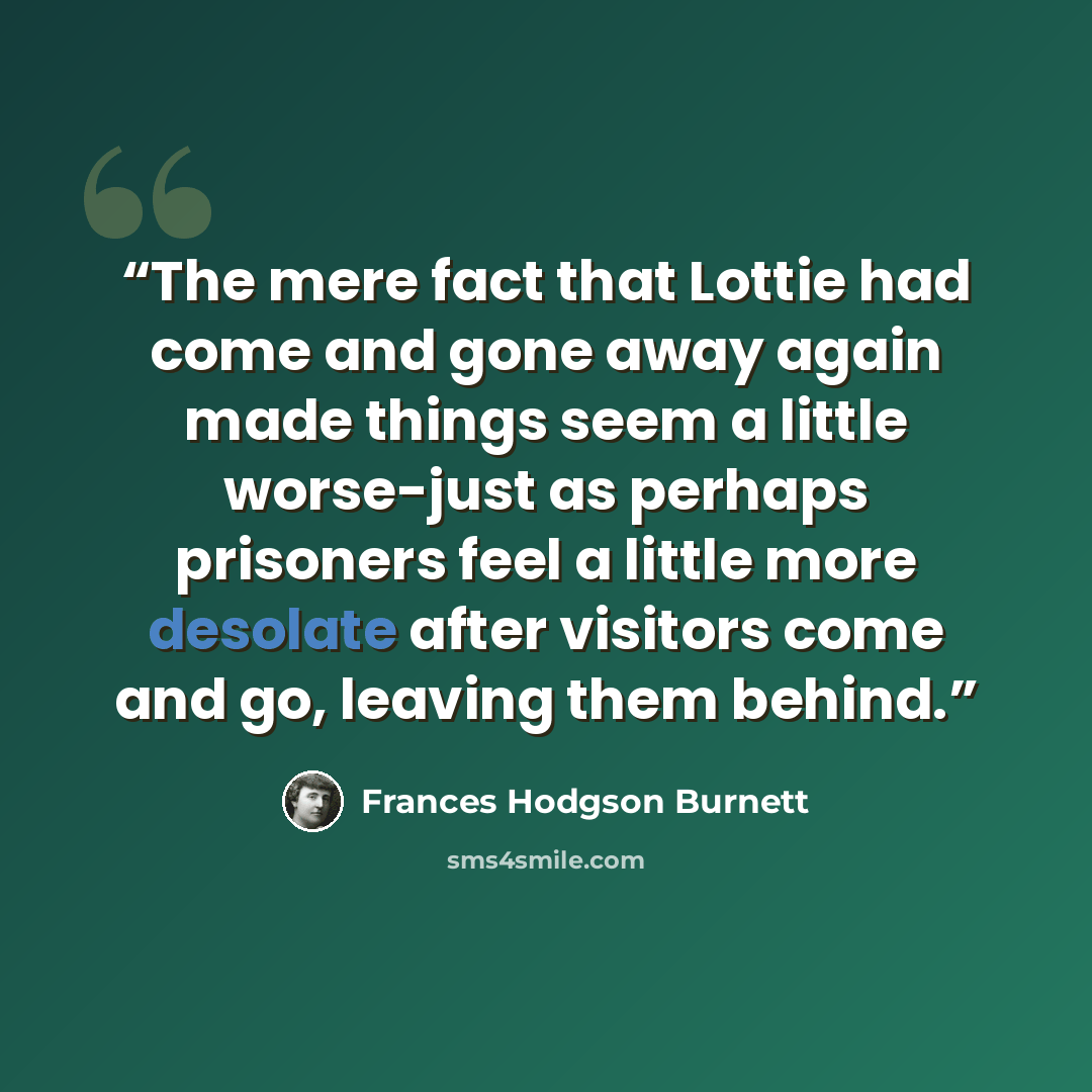 “The mere fact that Lottie had come and gone away again made things seem a little worse-just as perhaps prisoners feel a little more desolate after visitors come and go, leaving them behind.” quote by Frances Hodgson Burnett