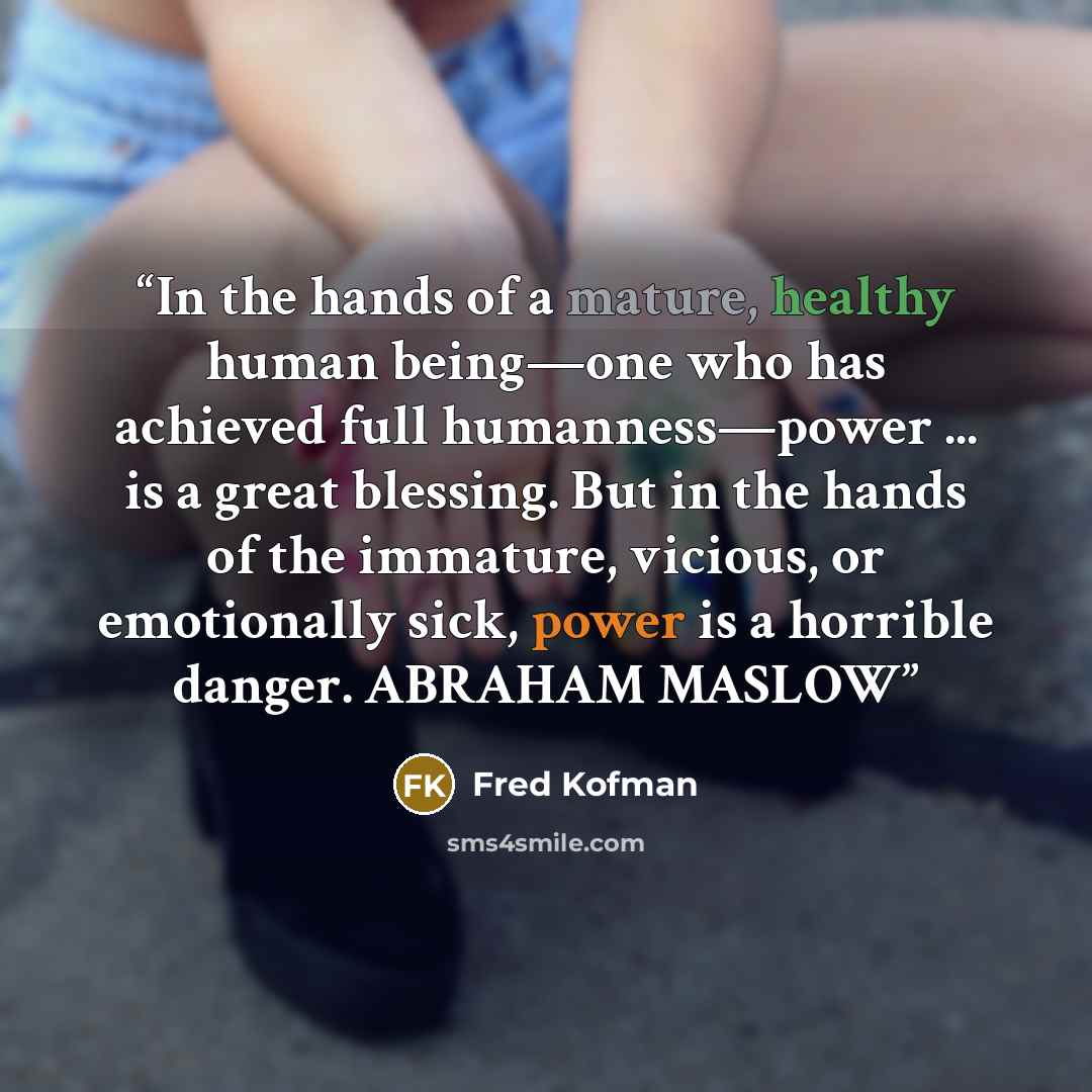 “In the hands of a mature, healthy human being—one who has achieved full humanness—power ... is a great blessing. But in the hands of the immature, vicious, or emotionally sick, power is a horrible danger. ABRAHAM MASLOW” quote by Fred Kofman