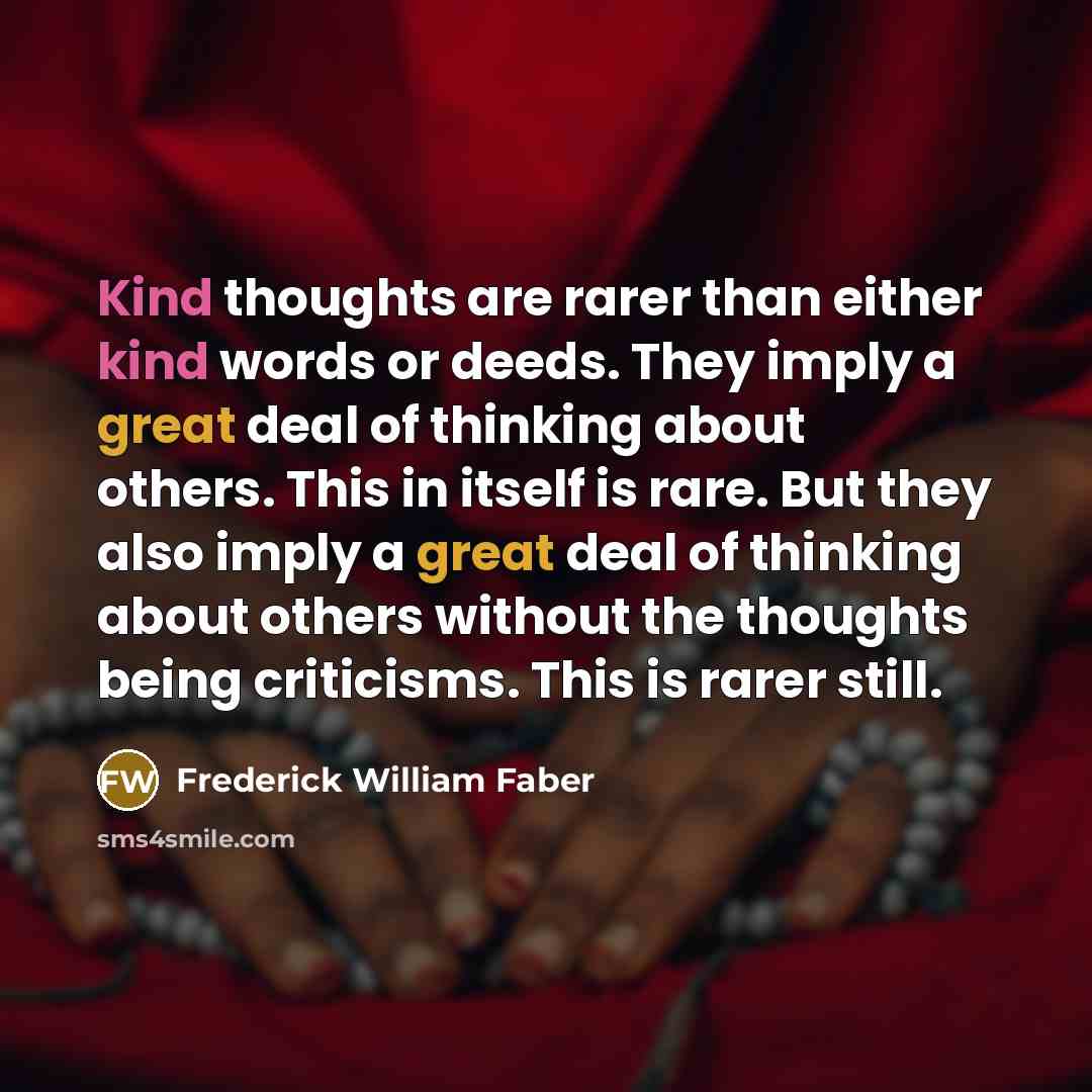 “Kind thoughts are rarer than either kind words or deeds. They imply a great deal of thinking about others. This in itself is rare. But they also imply a great deal of thinking about others without the thoughts being criticisms. This is rarer still.” quote by Frederick William Faber