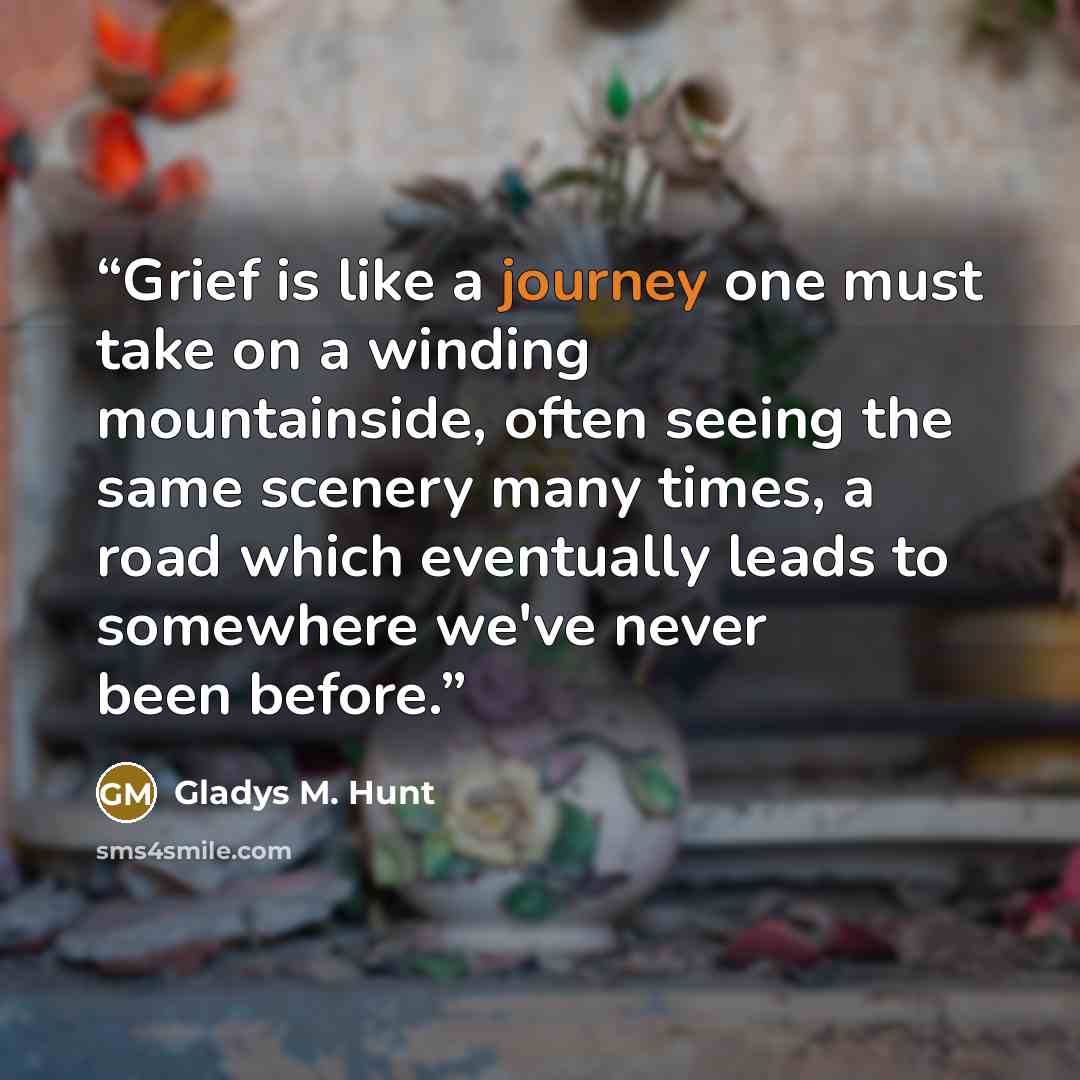 “Grief is like a journey one must take on a winding mountainside, often seeing the same scenery many times, a road which eventually leads to somewhere we've never been before.” quote by Gladys M. Hunt