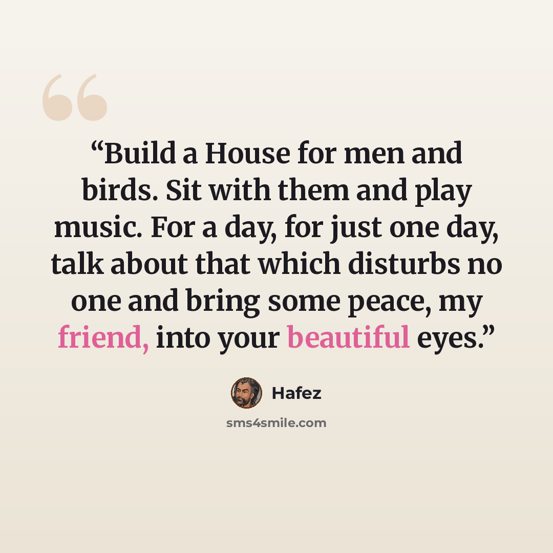 “Build a House for men and birds. Sit with them and play music. For a day, for just one day, talk about that which disturbs no one and bring some peace, my friend, into your beautiful eyes.” quote by Hâfez