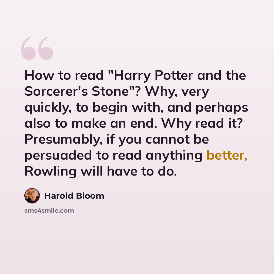 “How to read "Harry Potter and the Sorcerer's Stone"? Why, very quickly, to begin with, and perhaps also to make an end. Why read it? Presumably, if you cannot be persuaded to read anything better, Rowling will have to do.” quote by Harold Bloom