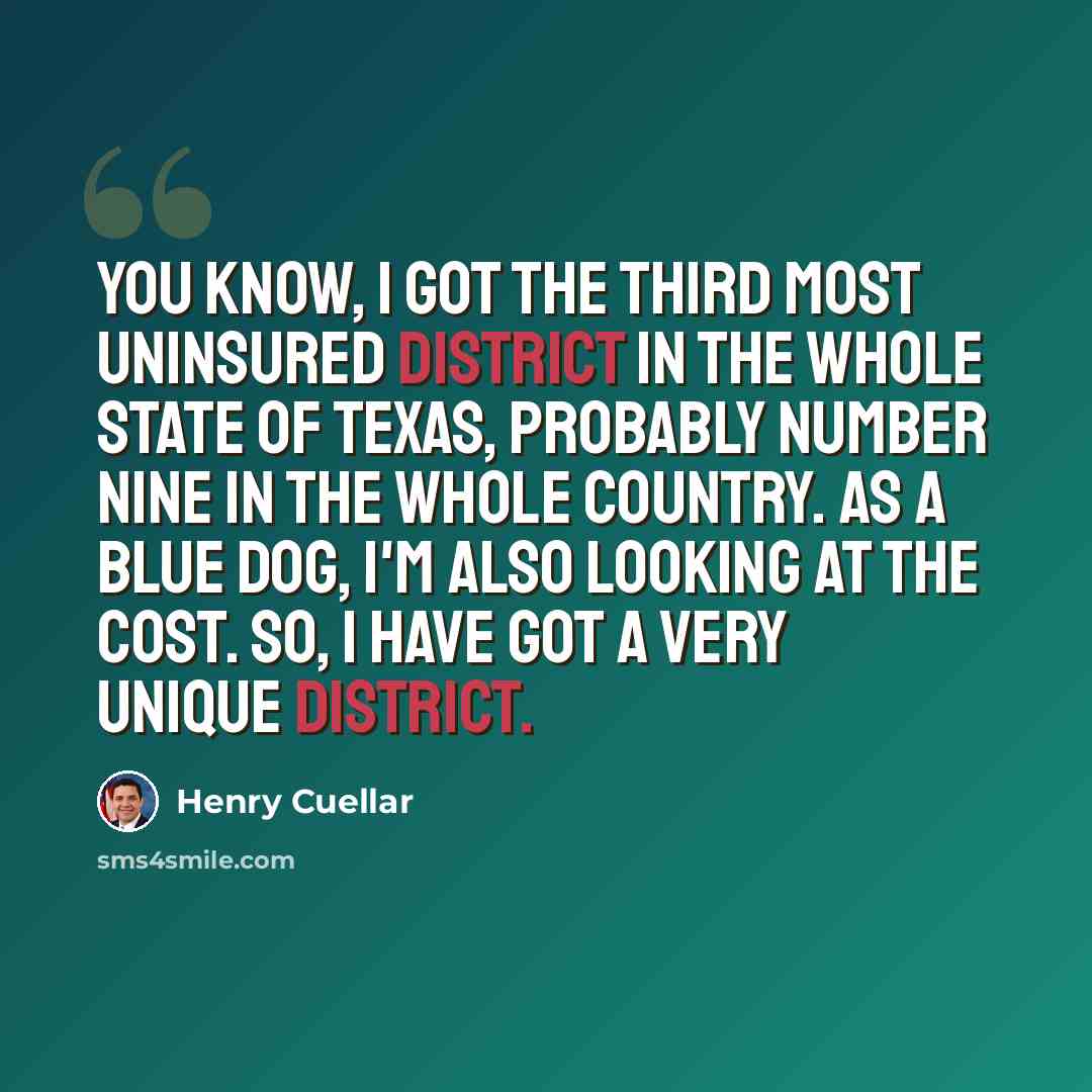 “You know, I got the third most uninsured district in the whole state of Texas, probably number nine in the whole country. As a Blue Dog, I'm also looking at the cost. So, I have got a very unique district.” quote by Henry Cuellar