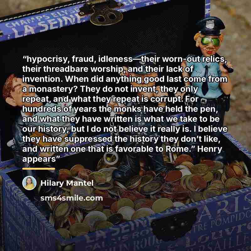 “hypocrisy, fraud, idleness—their worn-out relics, their threadbare worship, and their lack of invention. When did anything good last come from a monastery? They do not invent, they only repeat, and what they repeat is corrupt. For hundreds of years the monks have held the pen, and what they have…” quote by Hilary Mantel