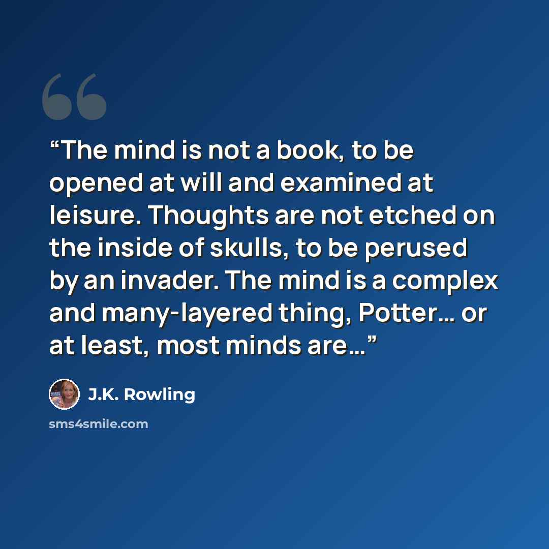“The mind is not a book, to be opened at will and examined at leisure. Thoughts are not etched on the inside of skulls, to be perused by an invader. The mind is a complex and many-layered thing, Potter… or at least, most minds are…” quote by J.K. Rowling