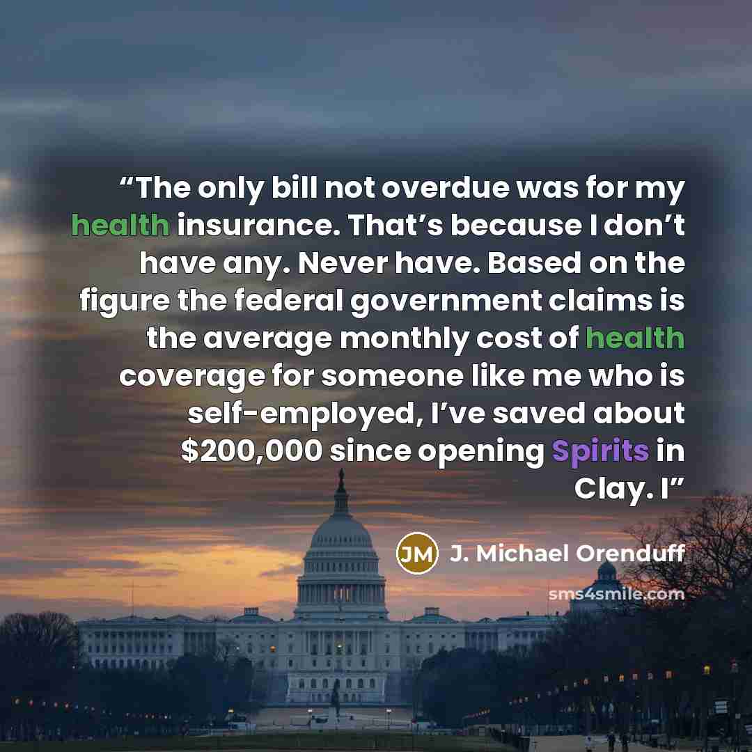 “The only bill not overdue was for my health insurance. That’s because I don’t have any. Never have. Based on the figure the federal government claims is the average monthly cost of health coverage for someone like me who is self-employed, I’ve saved about $200,000 since opening Spirits in Clay. I” quote by J. Michael Orenduff