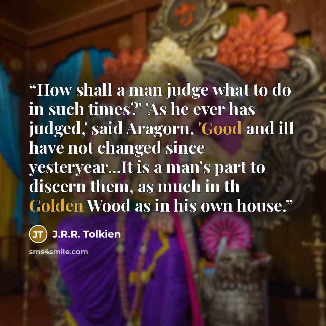 “How shall a man judge what to do in such times?' 'As he ever has judged,' said Aragorn. 'Good and ill have not changed since yesteryear...It is a man's part to discern them, as much in th Golden Wood as in his own house.” quote by J.R.R. Tolkien