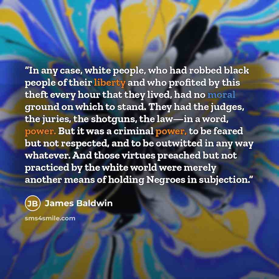 “In any case, white people, who had robbed black people of their liberty and who profited by this theft every hour that they lived, had no moral ground on which to stand. They had the judges, the juries, the shotguns, the law—in a word, power. But it was a criminal power, to be feared but not…” quote by James Baldwin