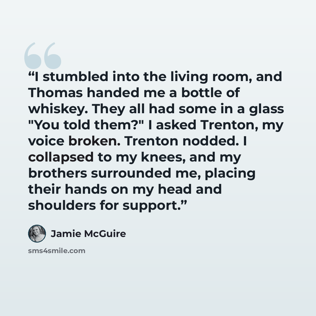 “I stumbled into the living room, and Thomas handed me a bottle of whiskey. They all had some in a glass "You told them?" I asked Trenton, my voice broken. Trenton nodded. I collapsed to my knees, and my brothers surrounded me, placing their hands on my head and shoulders for support.” quote by Jamie McGuire