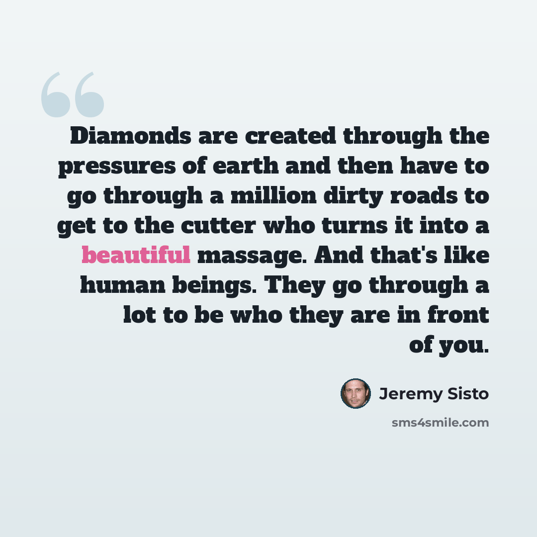 “Diamonds are created through the pressures of earth and then have to go through a million dirty roads to get to the cutter who turns it into a beautiful massage. And that's like human beings. They go through a lot to be who they are in front of you.” quote by Jeremy Sisto