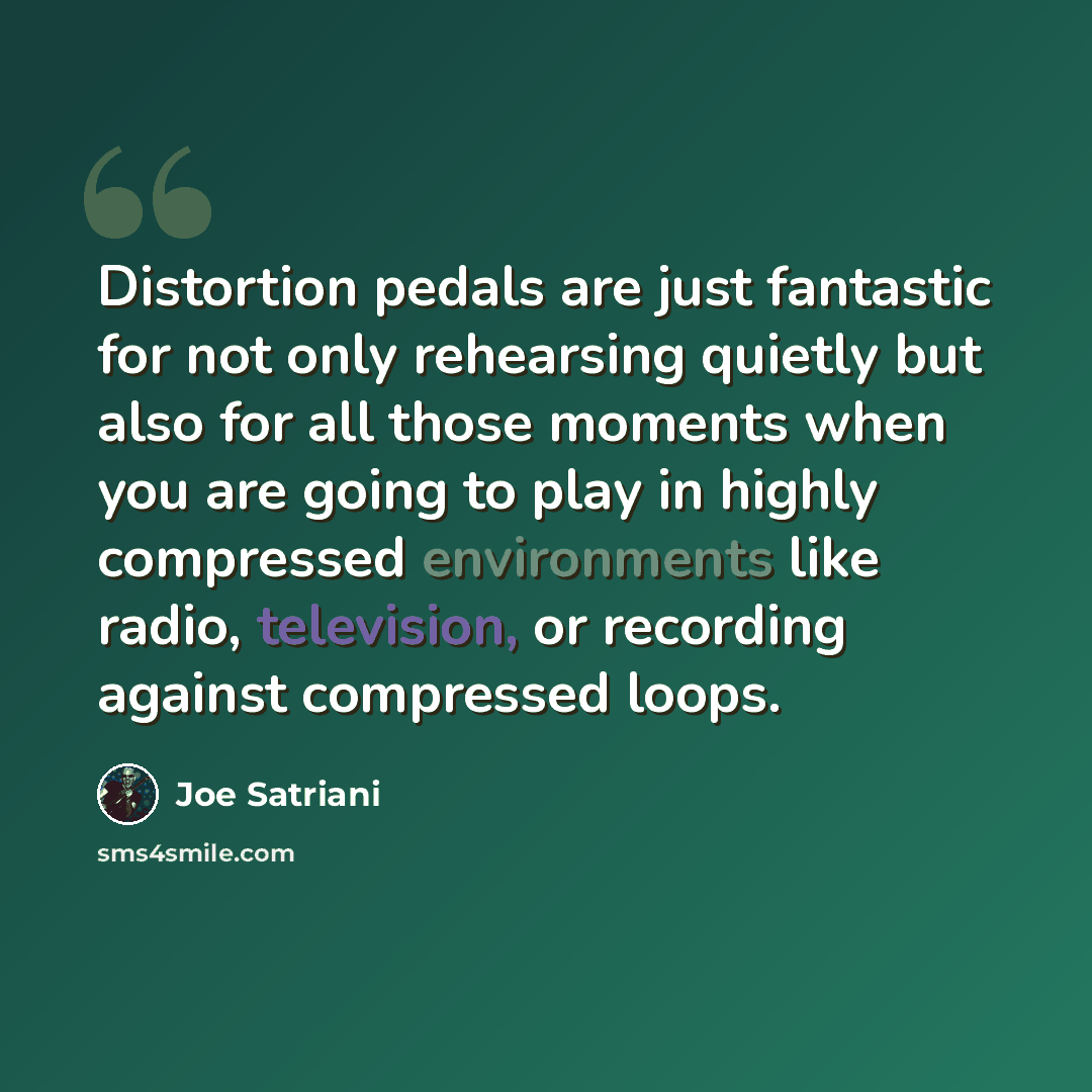 “Distortion pedals are just fantastic for not only rehearsing quietly but also for all those moments when you are going to play in highly compressed environments like radio, television, or recording against compressed loops.” quote by Joe Satriani