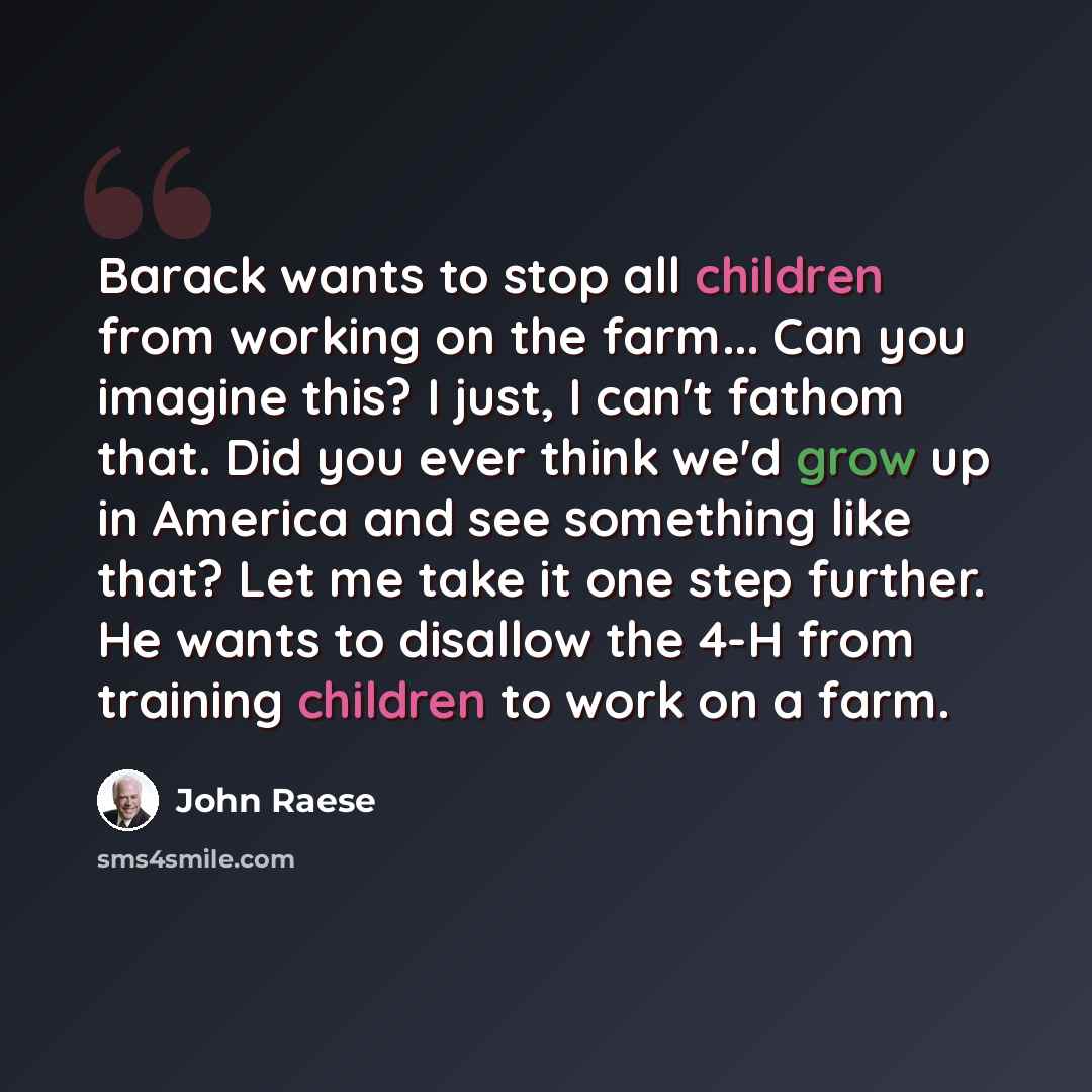 “Barack wants to stop all children from working on the farm... Can you imagine this? I just, I can't fathom that. Did you ever think we'd grow up in America and see something like that? Let me take it one step further. He wants to disallow the 4-H from training children to work on a farm.” quote by John Raese