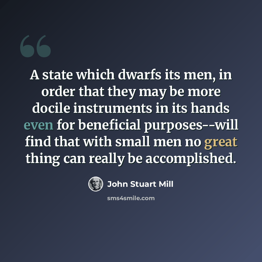 “A state which dwarfs its men, in order that they may be more docile instruments in its hands even for beneficial purposes--will find that with small men no great thing can really be accomplished.” quote by John Stuart Mill