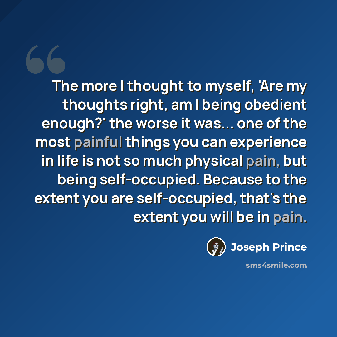 “The more I thought to myself, 'Are my thoughts right, am I being obedient enough?' the worse it was... one of the most painful things you can experience in life is not so much physical pain, but being self-occupied. Because to the extent you are self-occupied, that's the extent you will be in pain.” quote by Joseph Prince