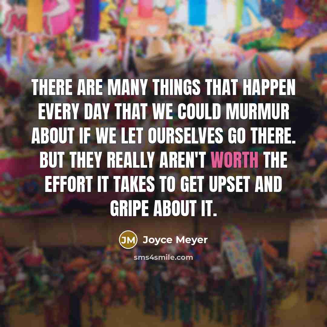 “There are many things that happen every day that we could murmur about if we let ourselves go there. But they really aren't worth the effort it takes to get upset and gripe about it.” quote by Joyce Meyer
