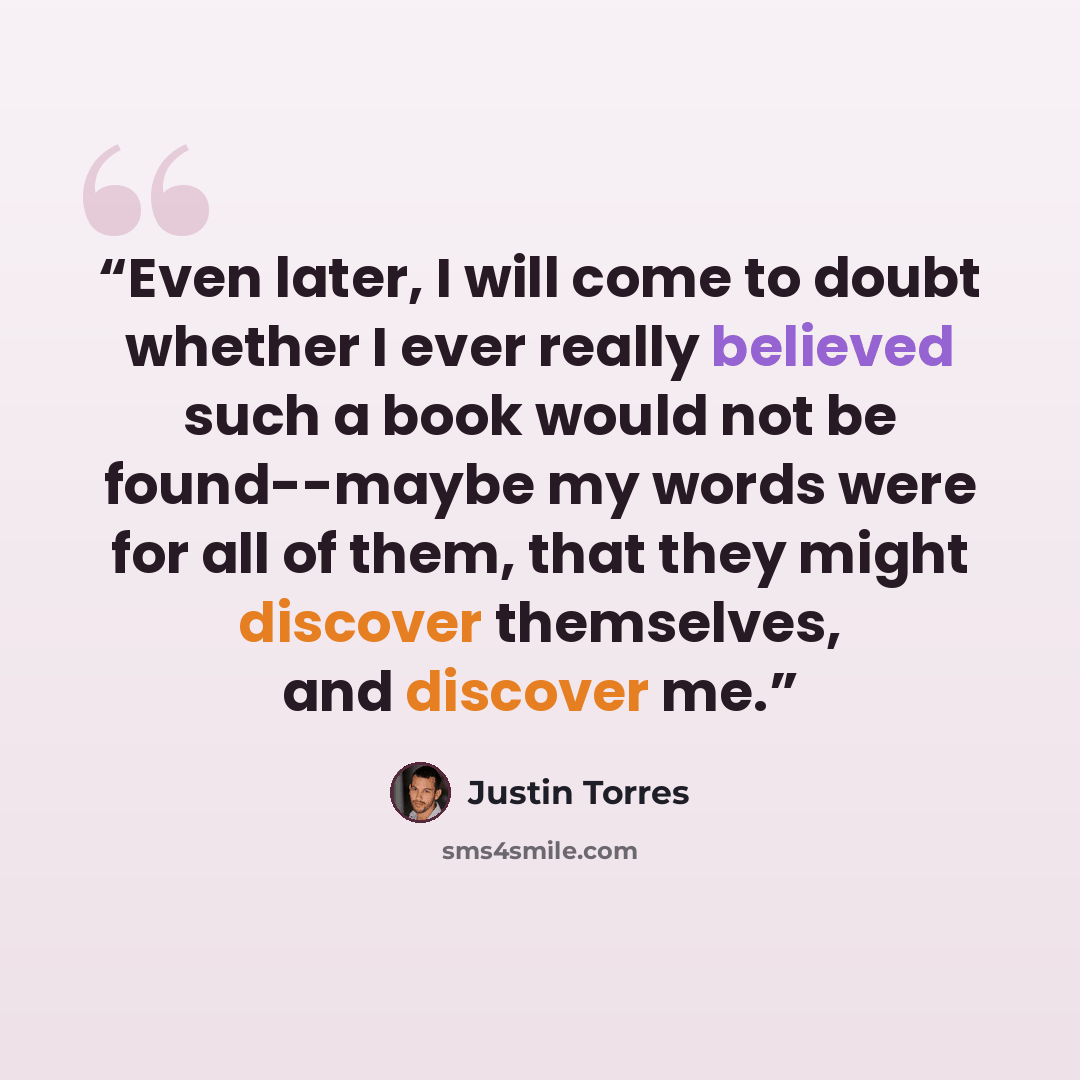 “Even later, I will come to doubt whether I ever really believed such a book would not be found--maybe my words were for all of them, that they might discover themselves, and discover me.” quote by Justin Torres
