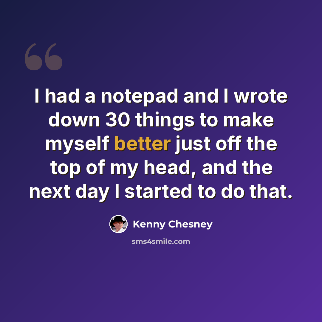 “I had a notepad and I wrote down 30 things to make myself better just off the top of my head, and the next day I started to do that.” quote by Kenny Chesney
