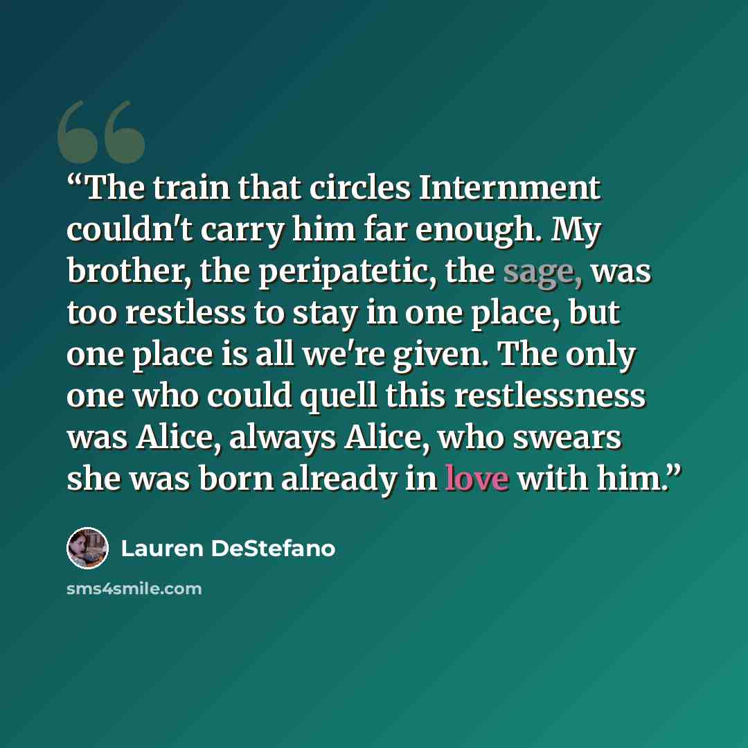 “The train that circles Internment couldn't carry him far enough. My brother, the peripatetic, the sage, was too restless to stay in one place, but one place is all we're given. The only one who could quell this restlessness was Alice, always Alice, who swears she was born already in love with him.” quote by Lauren DeStefano