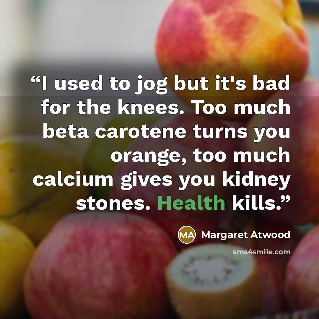 “I used to jog but it's bad for the knees. Too much beta carotene turns you orange, too much calcium gives you kidney stones. Health kills.” quote by Margaret Atwood