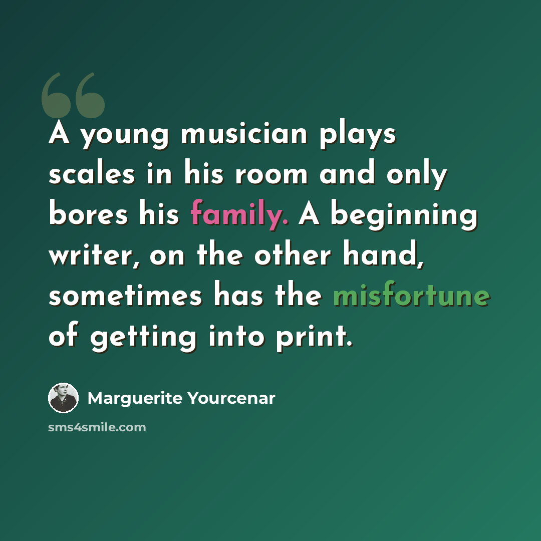 “A young musician plays scales in his room and only bores his family. A beginning writer, on the other hand, sometimes has the misfortune of getting into print.” quote by Marguerite Yourcenar
