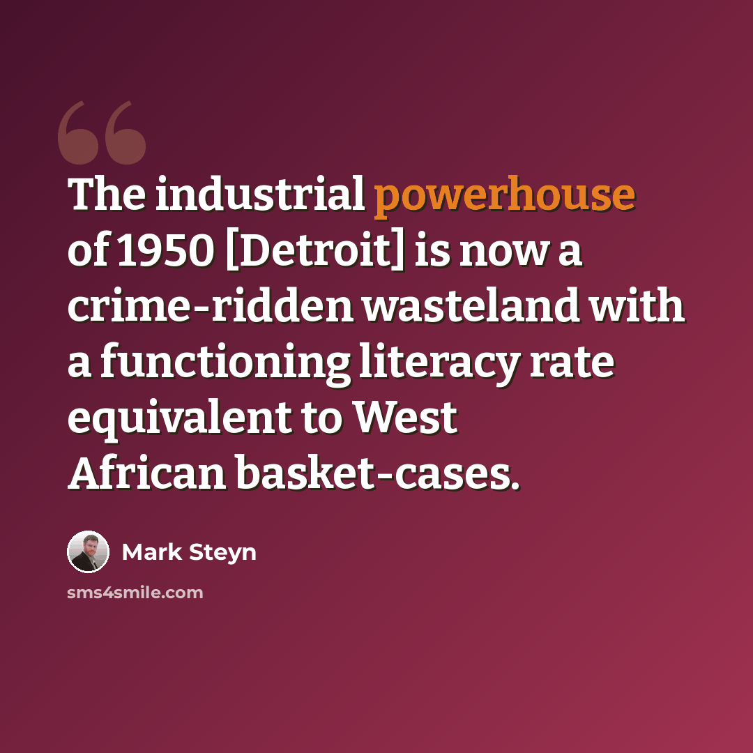 “The industrial powerhouse of 1950 [Detroit] is now a crime-ridden wasteland with a functioning literacy rate equivalent to West African basket-cases.” quote by Mark Steyn