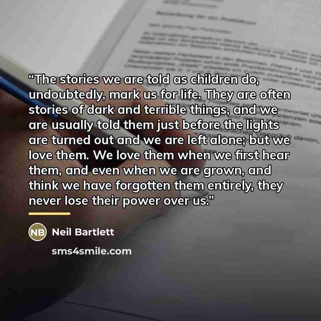 “The stories we are told as children do, undoubtedly, mark us for life. They are often stories of dark and terrible things, and we are usually told them just before the lights are turned out and we are left alone; but we love them. We love them when we first hear them, and even when we are grown…” quote by Neil Bartlett