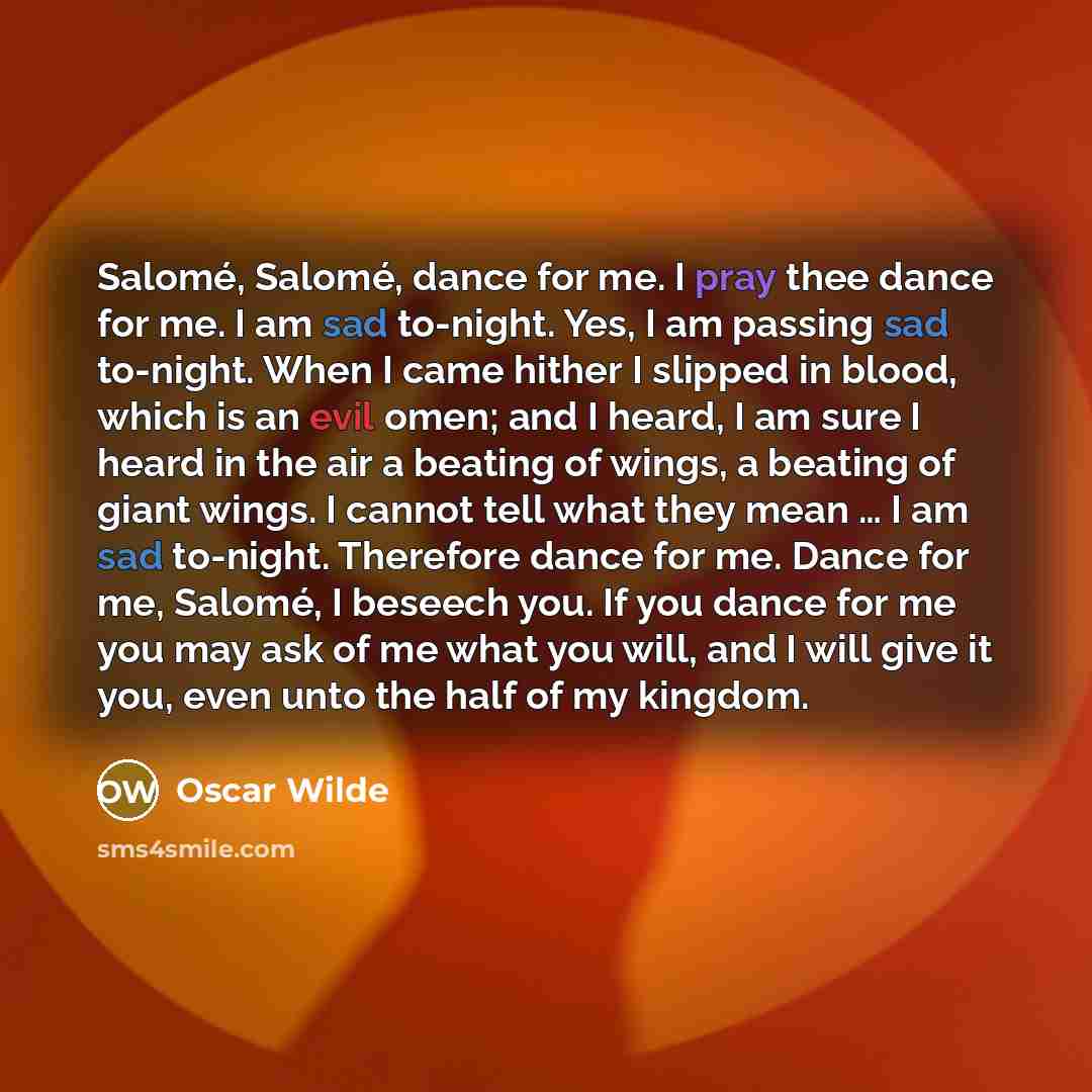 “Salomé, Salomé, dance for me. I pray thee dance for me. I am sad to-night. Yes, I am passing sad to-night. When I came hither I slipped in blood, which is an evil omen; and I heard, I am sure I heard in the air a beating of wings, a beating of giant wings. I cannot tell what they mean … I am sad…” quote by Oscar Wilde